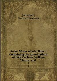 Select Works of John Bale .: Containing the Examinations of Lord Cobham, William Thorpe, and .. 1