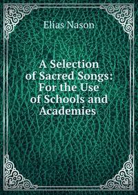 A Selection of Sacred Songs: For the Use of Schools and Academies .