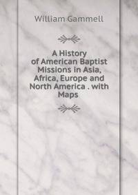A History of American Baptist Missions in Asia, Africa, Europe and North America . with Maps .