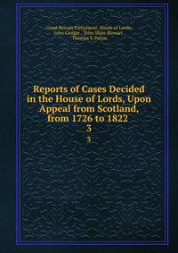 Reports of Cases Decided in the House of Lords, Upon Appeal from Scotland, from 1726 to 1822 .. 3