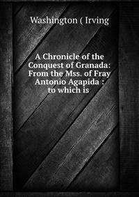 A Chronicle of the Conquest of Granada: From the Mss. of Fray Antonio Agapida : to which is .