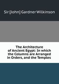 The Architecture of Ancient Egypt: In which the Columns are Arranged in Orders, and the Temples .