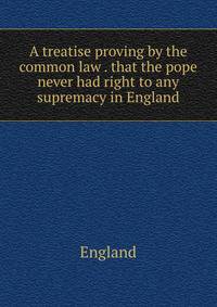 A treatise proving by the common law . that the pope never had right to any supremacy in England