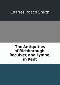 The Antiquities of Richborough, Reculver, and Lymne, in Kent