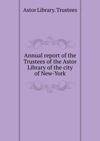 Annual report of the Trustees of the Astor Library of the city of New-York