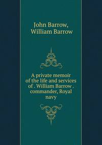 A private memoir of the life and services of . William Barrow . commander, Royal navy