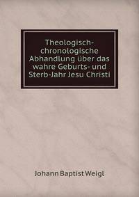 Theologisch-chronologische Abhandlung uber das wahre Geburts- und Sterb-Jahr Jesu Christi