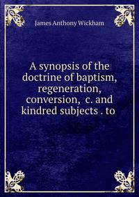 A synopsis of the doctrine of baptism, regeneration, conversion, &amp;c. and kindred subjects . to .