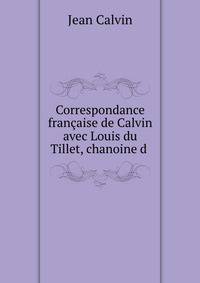 Correspondance francaise de Calvin avec Louis du Tillet, chanoine d .