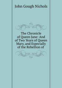 The Chronicle of Queen Jane: And of Two Years of Queen Mary, and Especially of the Rebellion of .
