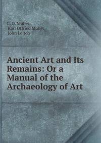 Ancient Art and Its Remains: Or a Manual of the Archaeology of Art
