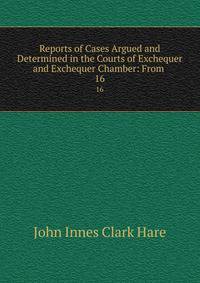 Reports of Cases Argued and Determined in the Courts of Exchequer and Exchequer Chamber: From .. 16