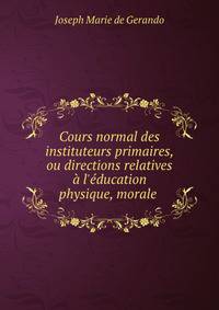 Cours normal des instituteurs primaires, ou directions relatives ? l'?ducation physique, morale .