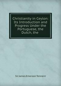 Christianity in Ceylon: Its Introduction and Progress Under the Portuguese, the Dutch, the .