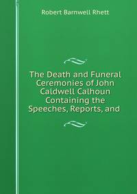 The Death and Funeral Ceremonies of John Caldwell Calhoun Containing the Speeches, Reports, and .