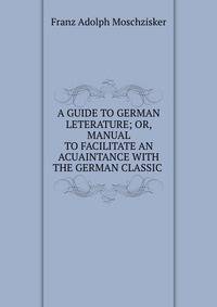 A GUIDE TO GERMAN LETERATURE; OR, MANUAL TO FACILITATE AN ACUAINTANCE WITH THE GERMAN CLASSIC .