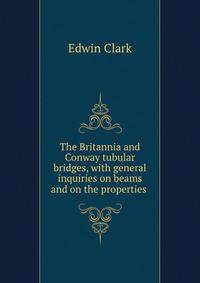 The Britannia and Conway tubular bridges, with general inquiries on beams and on the properties .