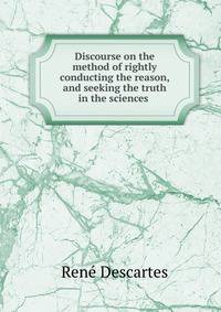 Discourse on the method of rightly conducting the reason, and seeking the truth in the sciences .