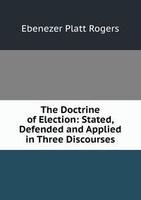 The Doctrine of Election: Stated, Defended and Applied in Three Discourses