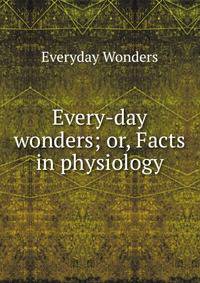 Every-day wonders; or, Facts in physiology