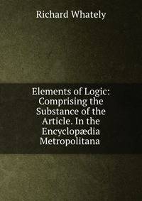 Elements of Logic: Comprising the Substance of the Article. In the Encyclop?dia Metropolitana .