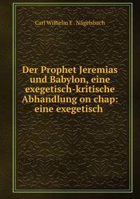 Der Prophet Jeremias und Babylon, eine exegetisch-kritische Abhandlung on chap: eine exegetisch .