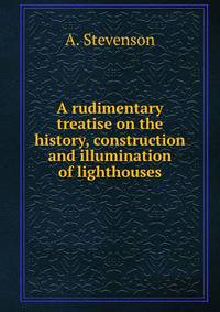 A rudimentary treatise on the history, construction and illumination of lighthouses