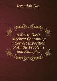 A Key to Day's Algebra: Containing a Correct Exposition of All the Problems and Examples