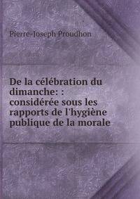 De la c?l?bration du dimanche: : consid?r?e sous les rapports de l'hygi?ne publique de la morale .