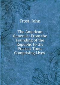 The American Generals: From the Founding of the Republic to the Present Time, Comprising Lives .