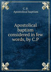 Apostolical baptism considered in few words, by C.P.