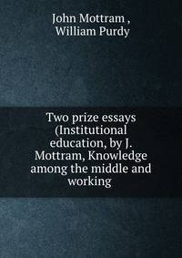 Two prize essays (Institutional education, by J. Mottram, Knowledge among the middle and working .