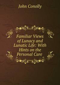 Familiar Views of Lunacy and Lunatic Life: With Hints on the Personal Care .