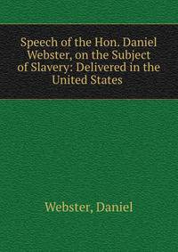 Speech of the Hon. Daniel Webster, on the Subject of Slavery: Delivered in the United States .