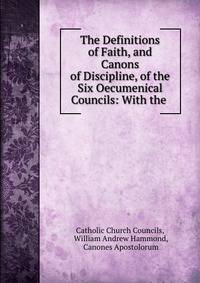 The Definitions of Faith, and Canons of Discipline, of the Six Oecumenical Councils: With the .