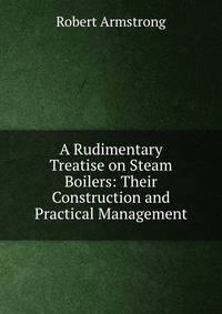A Rudimentary Treatise on Steam Boilers: Their Construction and Practical Management