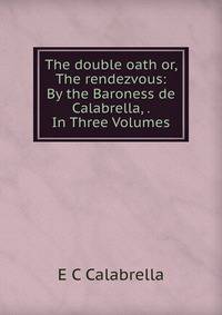 The double oath or, The rendezvous: By the Baroness de Calabrella, . In Three Volumes