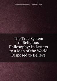 The True System of Religious Philosophy: In Letters to a Man of the World Disposed to Believe