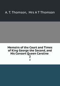 Memoirs of the Court and Times of King George the Second, and His Consort Queen Caroline .. 2