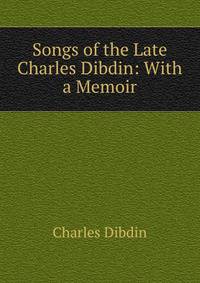 Songs of the Late Charles Dibdin: With a Memoir