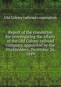 Report of the committee for investigating the affairs of the Old Colony railroad company, appointed by the stockholders, December 26, 1849