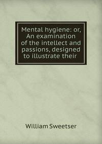 Mental hygiene: or, An examination of the intellect and passions, designed to illustrate their .