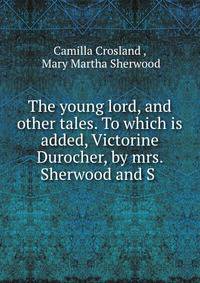 The young lord, and other tales. To which is added, Victorine Durocher, by mrs. Sherwood and S .