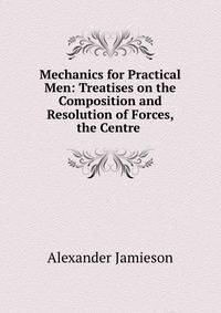 Mechanics for Practical Men: Treatises on the Composition and Resolution of Forces, the Centre .
