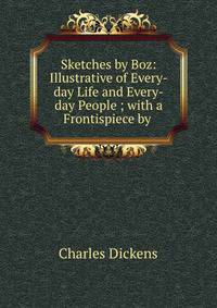 Sketches by Boz: Illustrative of Every-day Life and Every-day People ; with a Frontispiece by .