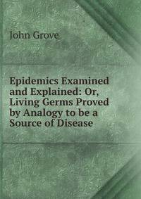 Epidemics Examined and Explained: Or, Living Germs Proved by Analogy to be a Source of Disease.