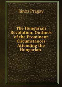 The Hungarian Revolution: Outlines of the Prominent Circumstances Attending the Hungarian .