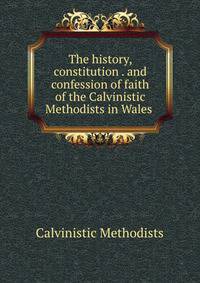 The history, constitution . and confession of faith of the Calvinistic Methodists in Wales .