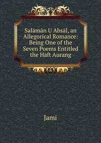 Salaman U Absal, an Allegorical Romance: Being One of the Seven Poems Entitled the Haft Aurang