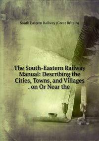 The South-Eastern Railway Manual: Describing the Cities, Towns, and Villages . on Or Near the .
